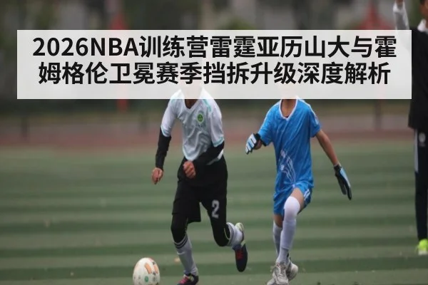2026NBA训练营雷霆亚历山大与霍姆格伦卫冕赛季挡拆升级深度解析