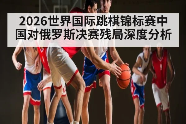 2026世界国际跳棋锦标赛中国对俄罗斯决赛残局深度分析